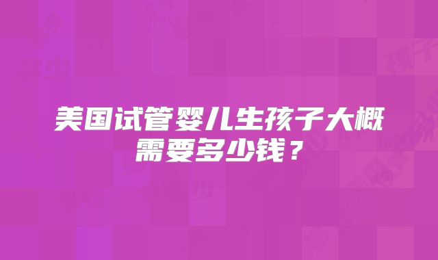 美国试管婴儿生孩子大概需要多少钱?