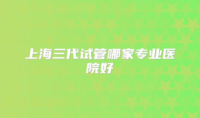 上海三代试管哪家专业医院好