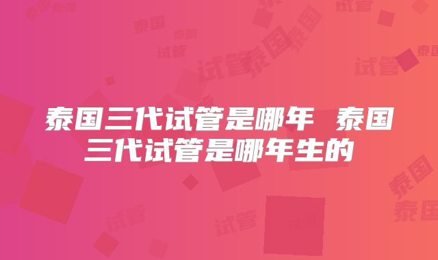 泰国三代试管是哪年 泰国三代试管是哪年生的
