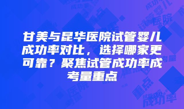 甘美与昆华医院试管婴儿成功率对比，选择哪家更可靠？聚焦试管成功率成考量重点