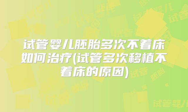 试管婴儿胚胎多次不着床如何治疗(试管多次移植不着床的原因)