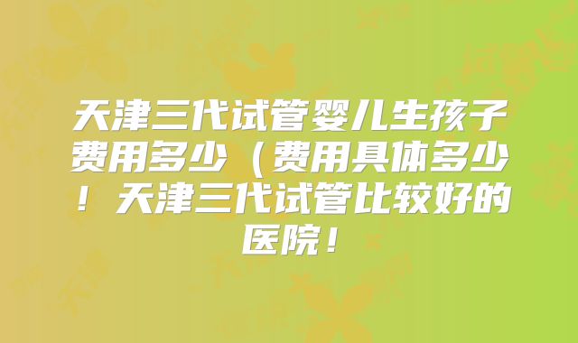 天津三代试管婴儿生孩子费用多少（费用具体多少！天津三代试管比较好的医院！