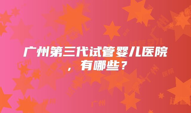 广州第三代试管婴儿医院，有哪些？