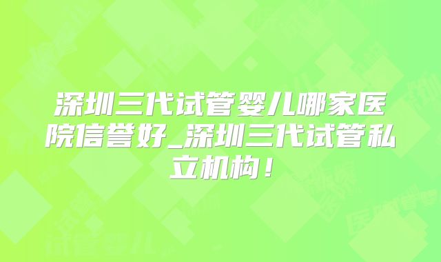 深圳三代试管婴儿哪家医院信誉好_深圳三代试管私立机构！