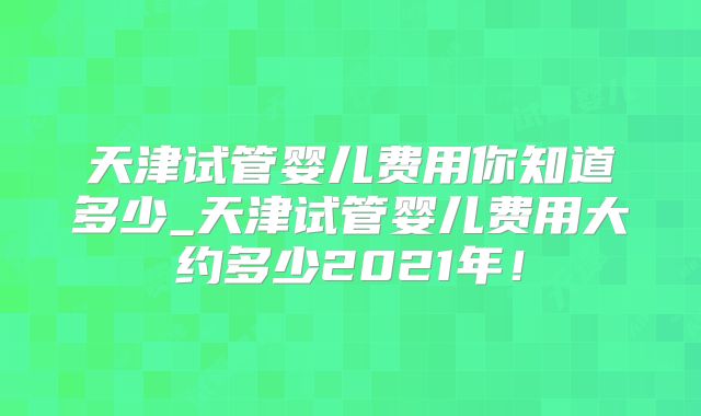 天津试管婴儿费用你知道多少_天津试管婴儿费用大约多少2021年！
