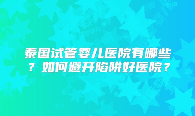 泰国试管婴儿医院有哪些？如何避开陷阱好医院？