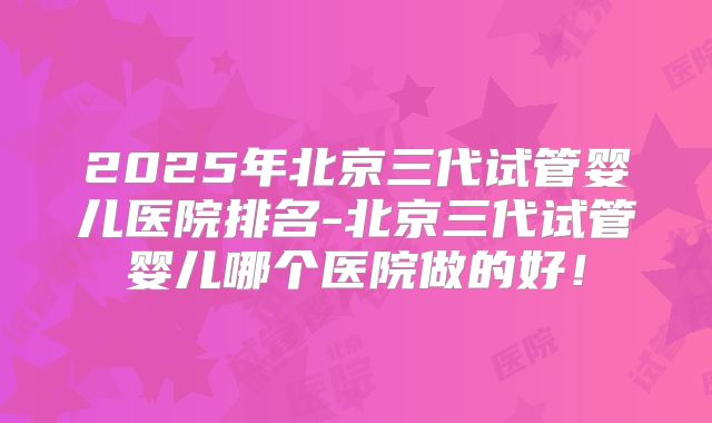 2025年北京三代试管婴儿医院排名-北京三代试管婴儿哪个医院做的好！