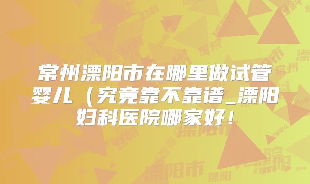 常州溧阳市在哪里做试管婴儿（究竟靠不靠谱_溧阳妇科医院哪家好！