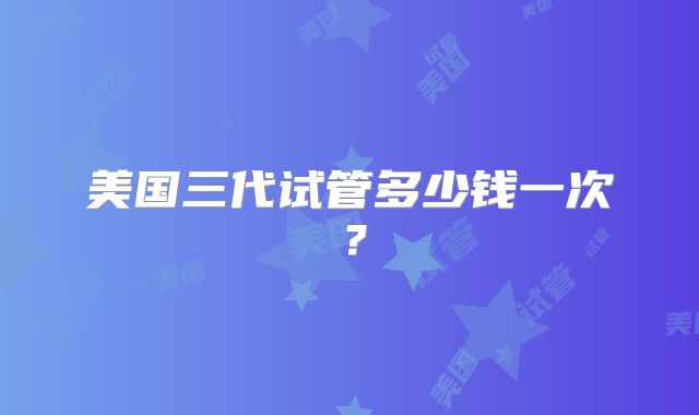 美国三代试管多少钱一次?
