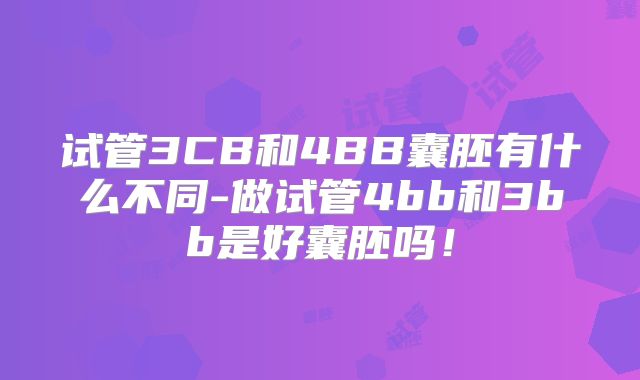 试管3CB和4BB囊胚有什么不同-做试管4bb和3bb是好囊胚吗！