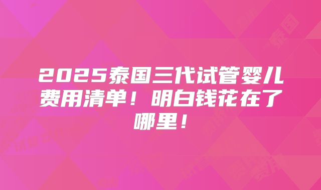 2025泰国三代试管婴儿费用清单！明白钱花在了哪里！