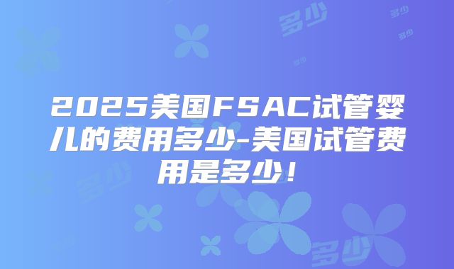 2025美国FSAC试管婴儿的费用多少-美国试管费用是多少！