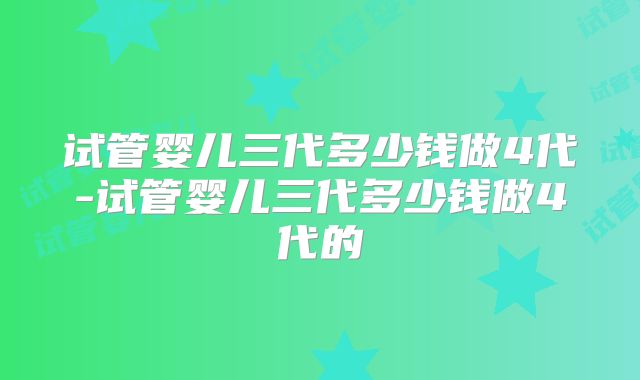 试管婴儿三代多少钱做4代-试管婴儿三代多少钱做4代的