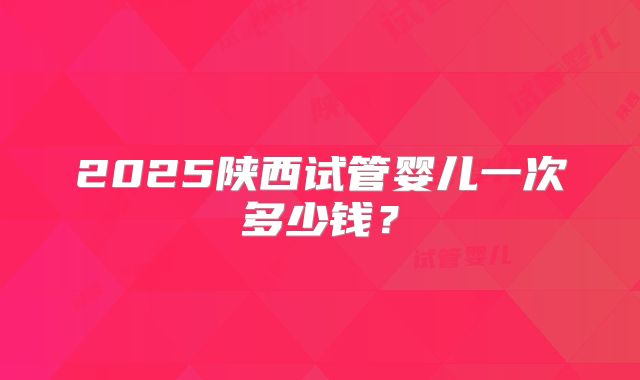 2025陕西试管婴儿一次多少钱?