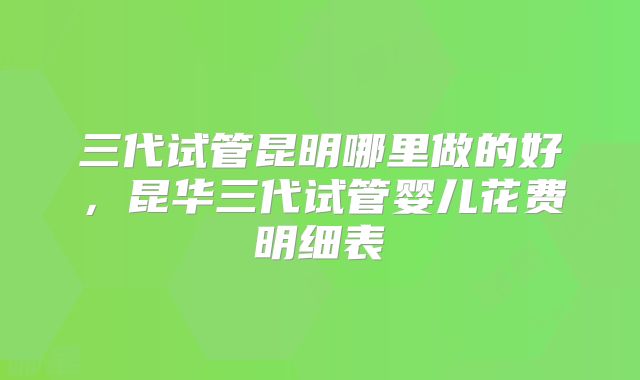 三代试管昆明哪里做的好，昆华三代试管婴儿花费明细表