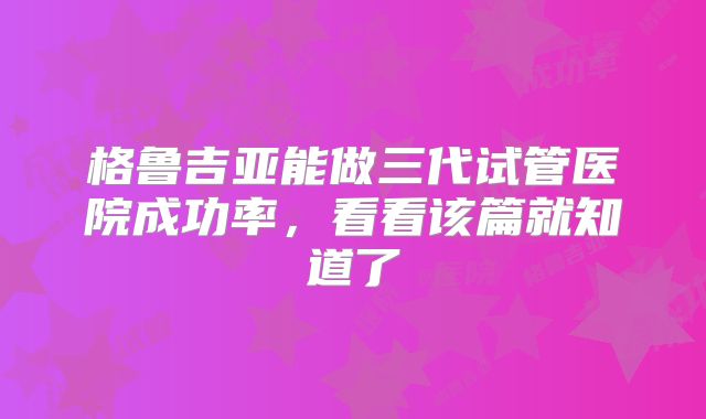 格鲁吉亚能做三代试管医院成功率,看看该篇就知道了