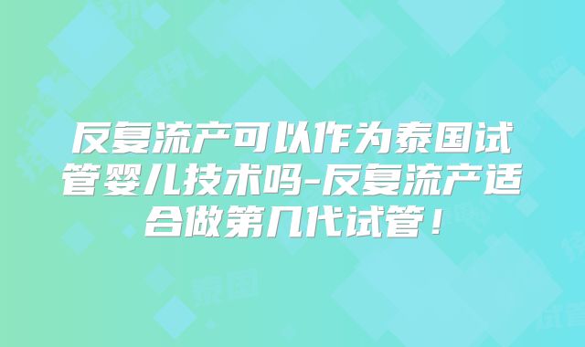反复流产可以作为泰国试管婴儿技术吗-反复流产适合做第几代试管！