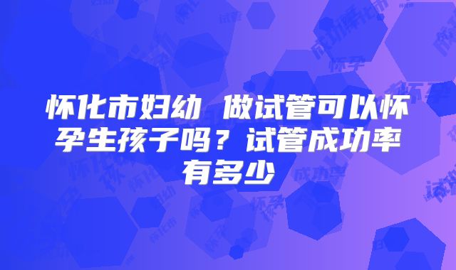 怀化市妇幼 做试管可以怀孕生孩子吗？试管成功率有多少