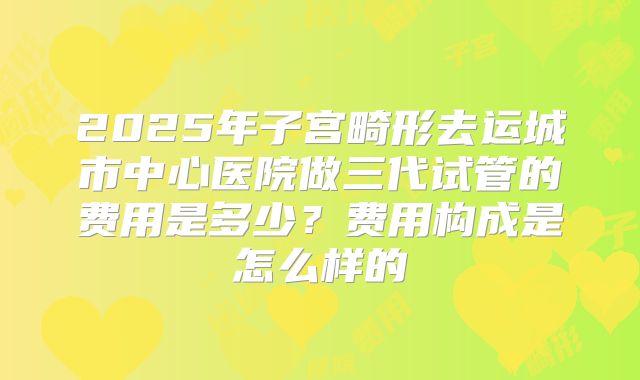 2025年子宫畸形去运城市中心医院做三代试管的费用是多少？费用构成是怎么样的