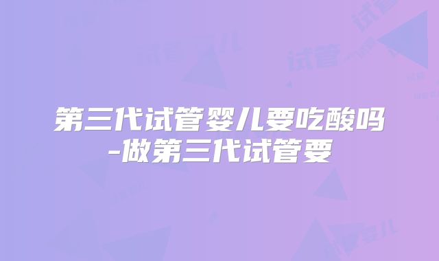 第三代试管婴儿要吃酸吗-做第三代试管要