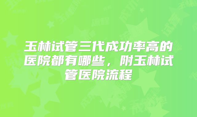 玉林试管三代成功率高的医院都有哪些，附玉林试管医院流程