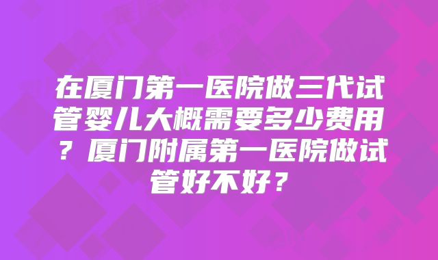 在厦门第一医院做三代试管婴儿大概需要多少费用？厦门附属第一医院做试管好不好？