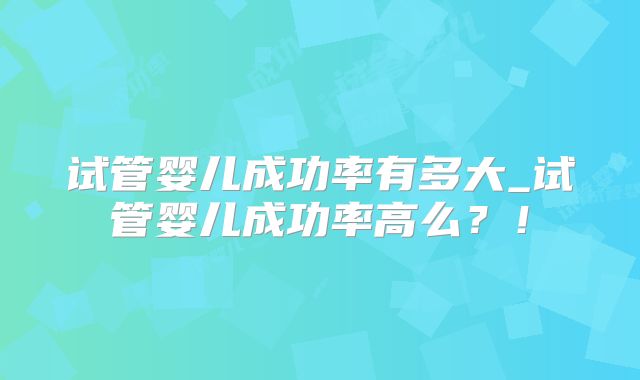 试管婴儿成功率有多大_试管婴儿成功率高么？！