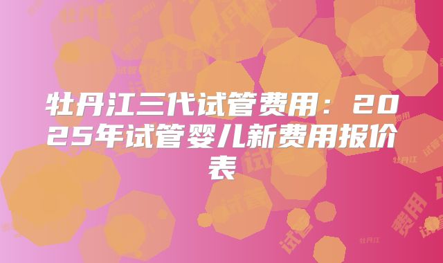 牡丹江三代试管费用：2025年试管婴儿新费用报价表
