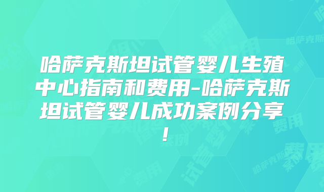 哈萨克斯坦试管婴儿生殖中心指南和费用-哈萨克斯坦试管婴儿成功案例分享!