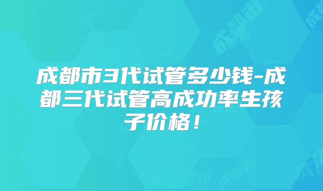 成都市3代试管多少钱-成都三代试管高成功率生孩子价格！