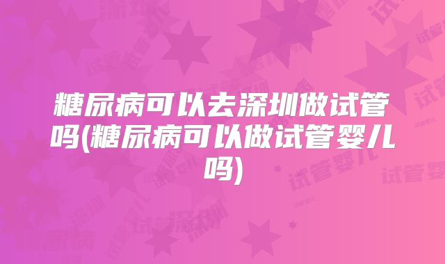 糖尿病可以去深圳做试管吗(糖尿病可以做试管婴儿吗)