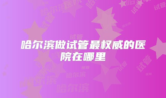 哈尔滨做试管最权威的医院在哪里