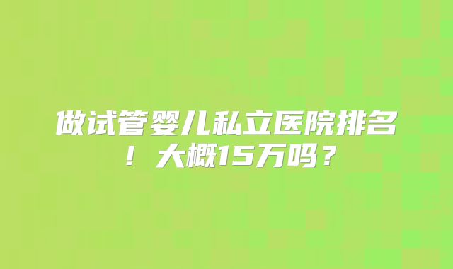 做试管婴儿私立医院排名！大概15万吗？