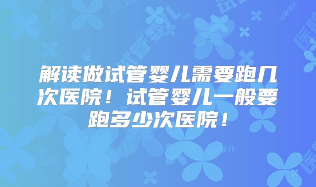 解读做试管婴儿需要跑几次医院！试管婴儿一般要跑多少次医院！