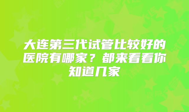 大连第三代试管比较好的医院有哪家?都来看看你知道几家