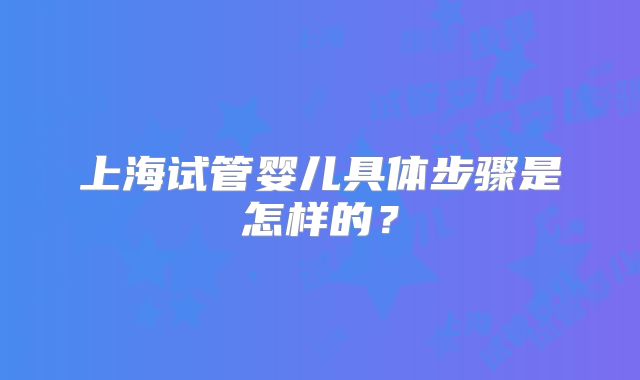上海试管婴儿具体步骤是怎样的？