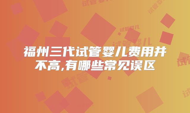 福州三代试管婴儿费用并不高,有哪些常见误区