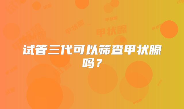 试管三代可以筛查甲状腺吗？