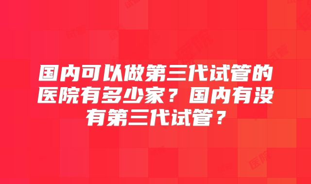 国内可以做第三代试管的医院有多少家?国内有没有第三代试管?