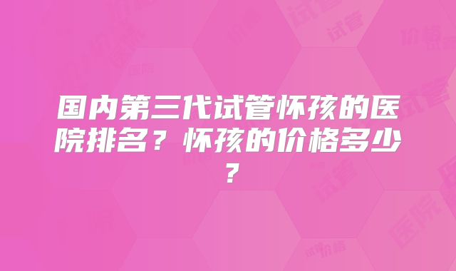 国内第三代试管怀孩的医院排名?怀孩的价格多少?