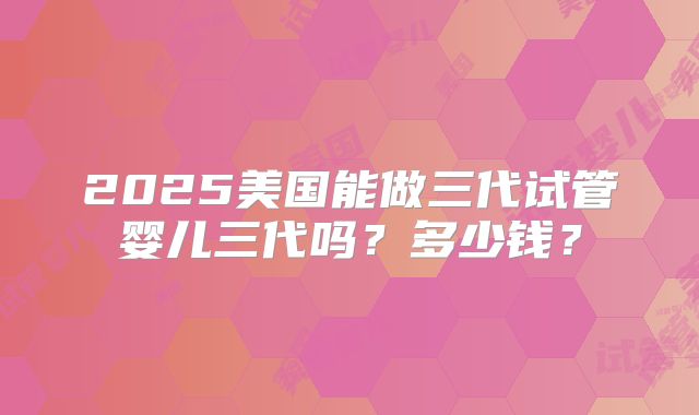 2025美国能做三代试管婴儿三代吗？多少钱？