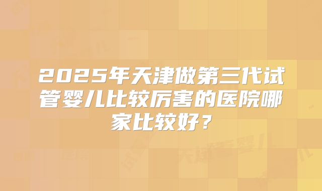 2025年天津做第三代试管婴儿比较厉害的医院哪家比较好？