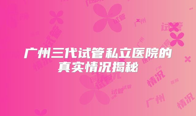 广州三代试管私立医院的真实情况揭秘