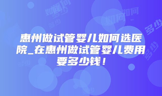 惠州做试管婴儿如何选医院_在惠州做试管婴儿费用要多少钱！