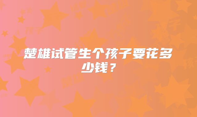 楚雄试管生个孩子要花多少钱?