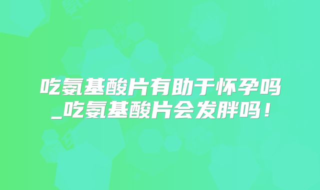 吃氨基酸片有助于怀孕吗_吃氨基酸片会发胖吗！