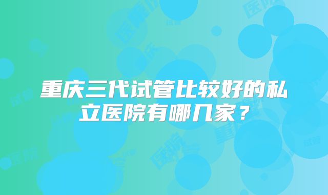 重庆三代试管比较好的私立医院有哪几家？
