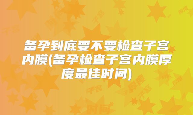备孕到底要不要检查子宫内膜(备孕检查子宫内膜厚度最佳时间)