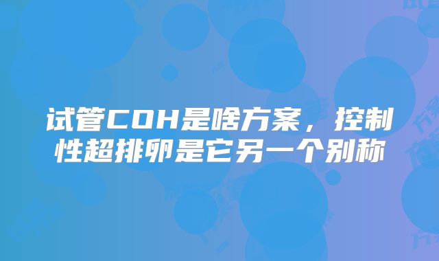 试管COH是啥方案，控制性超排卵是它另一个别称