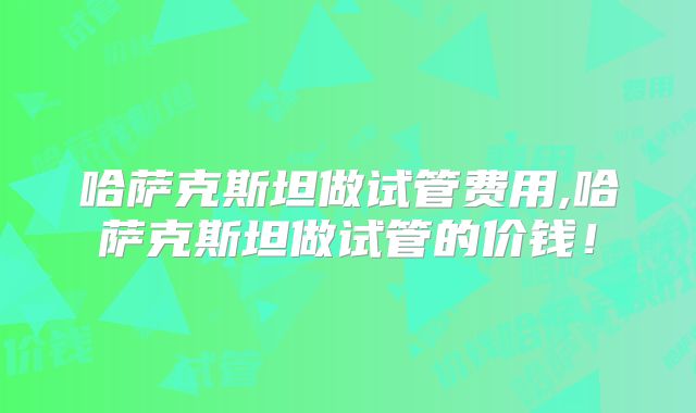 哈萨克斯坦做试管费用,哈萨克斯坦做试管的价钱!